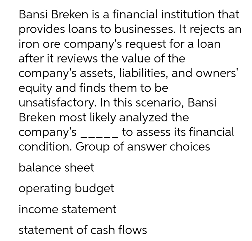 Bansi Breken is a financial institution that
provides loans to businesses. It rejects an
iron ore company's request for a loan
after it reviews the value of the
company's assets, liabilities, and owners'
equity and finds them to be
unsatisfactory. In this scenario, Bansi
Breken most likely analyzed the
company's _____ to assess its financial
condition. Group of answer choices
balance sheet
operating budget
income statement
statement of cash flows