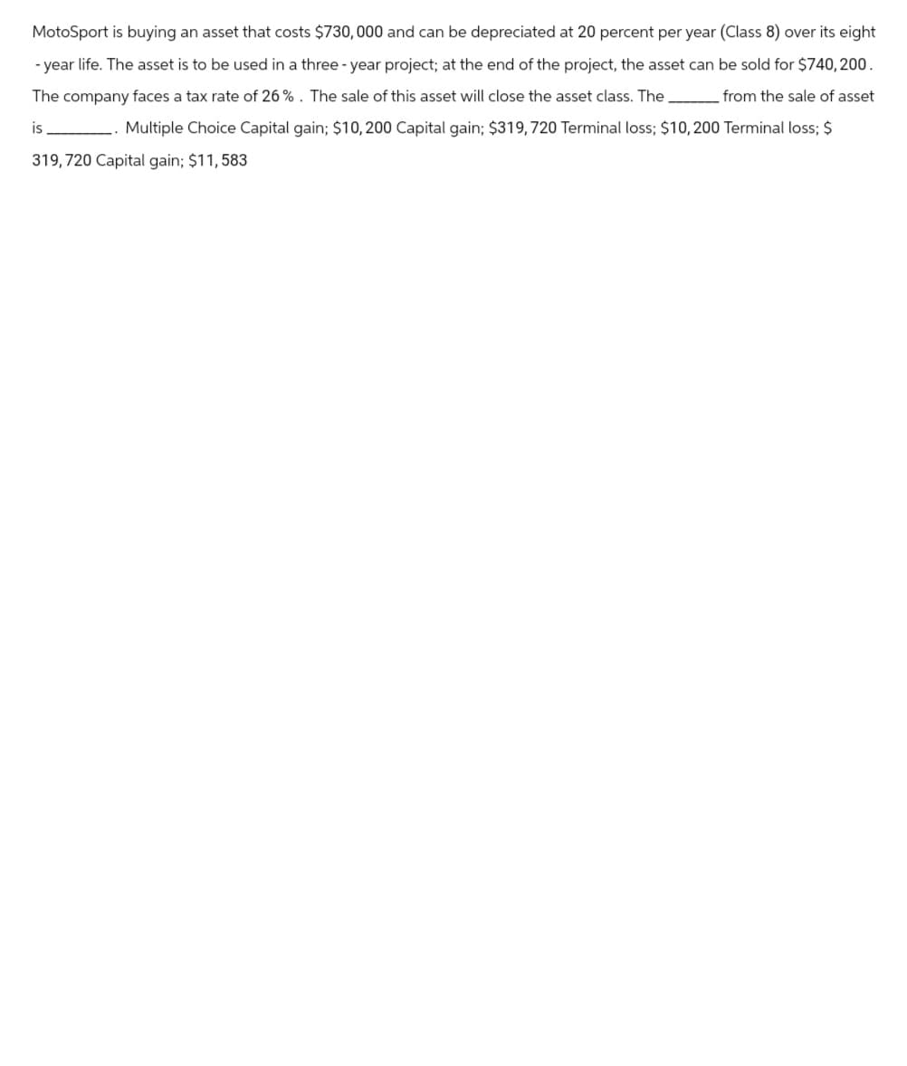 MotoSport is buying an asset that costs $730,000 and can be depreciated at 20 percent per year (Class 8) over its eight
-year life. The asset is to be used in a three-year project; at the end of the project, the asset can be sold for $740,200.
The company faces a tax rate of 26%. The sale of this asset will close the asset class. The from the sale of asset
is
Multiple Choice Capital gain; $10, 200 Capital gain; $319, 720 Terminal loss; $10, 200 Terminal loss; $
319, 720 Capital gain; $11,583