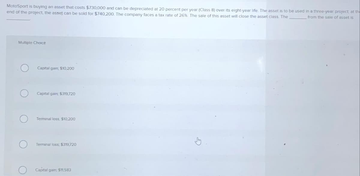 MotoSport is buying an asset that costs $730,000 and can be depreciated at 20 percent per year (Class 8) over its eight-year life. The asset is to be used in a three-year project at the
end of the project, the asset can be sold for $740,200. The company faces a tax rate of 26% The sale of this asset will close the asset class. The
from the sale of asset is
Multiple Choice
Capital gain; $10,200
Capital gain; $319,720
Terminal loss, $10,200
Terminal loss; $319,720
Capital gain: $11,583