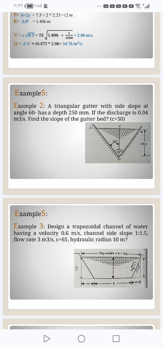 11:17
%10
Pb+2y=7.5+ 2 * 2.25=12 m
RA/P 1.406 m
V c√RS 55 1.406 * =2.06 m/s.
1000
Q=AV=16.875 * 2.06= 34.76 m³/s
DOOOO
Examples:
Example 2: A triangular gutter with side slope at
angle 60 has a depth 250 mm. If the discharge is 0.04
m3/s. Find the slope of the gutter bed? (c=50)
250 m
Examples:
Example 3: Design a trapezoidal channel of water
having a velocity 0.6 m/s, channel side slope 1:1.5,
flow rate 3 m3/s, c=65, hydraulic radius 10 m?
Top width = b+2y-
Δ
Kay
О
☐
K