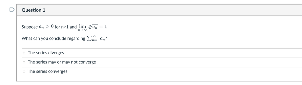 Question 1
Suppose an> 0 for n≥1 and lim Wan = 1
n→∞
What can you conclude regarding Σ=1 an?
o The series diverges
The series may or may not converge
o The series converges