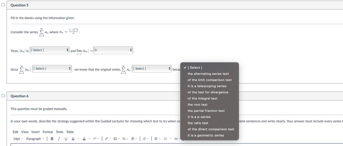 Question 5
Fill in the blanks using the information given.
Consider the series and where an
=
n=1
Then, an is [Select]
Sincean [Select]
n=1
Question 6
+
This question must be graded manually.
(-1)"3
n
V
and liman = 0
n+00
+
we know that the original series,
Edit View Insert Format Tools Table
14pt Paragraph | B I U A
n=1
T²V
[ Select]
an
In your own words, describe the strategy suggested within the Guided Lectures for choosing which test to try when co
く
+
≡く
becau
✓ [Select]
the alternating series test
of the limit comparison test
it is a telescoping series
of the test for divergence
of the integral test
the root test
the partial fraction test
it is a p-series
the ratio test
of the direct comparison test
it is a geometric series
plete sentences and write clearly. Your answer must include every series t