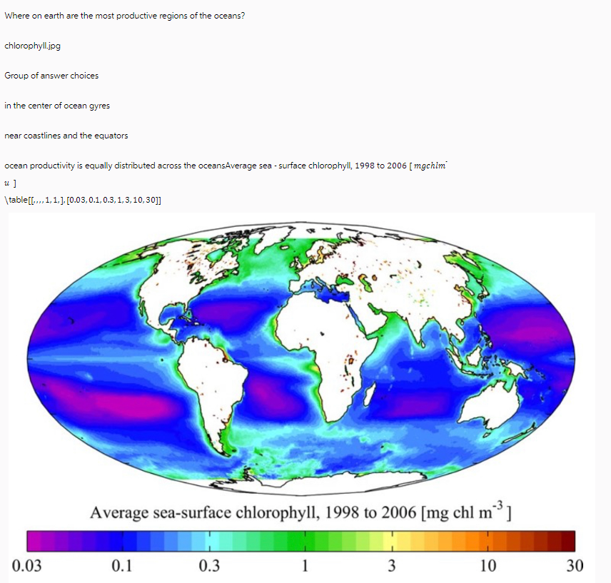 Where on earth are the most productive regions of the oceans?
chlorophyll.jpg
Group of answer choices
in the center of ocean gyres
near coastlines and the equators
ocean productivity is equally distributed across the oceansAverage sea - surface chlorophyll, 1998 to 2006 [mgchim
u]
\table [[,.., 1, 1, ], [0.03,0.1, 0.3,1,3,10,30]]
0.03
Average sea-surface chlorophyll, 1998 to 2006 [mg chl m²]
0.1
0.3
1
3
10
30