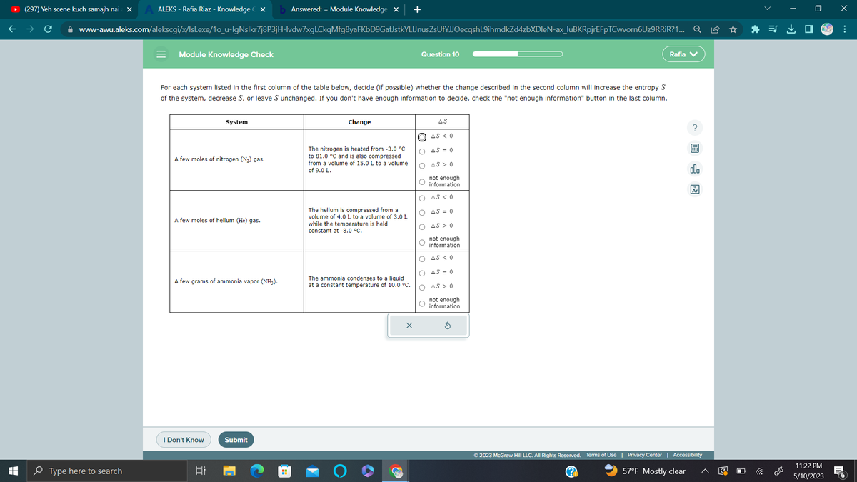 T
LI
ALEKS - Rafia Riaz - Knowledge CX b Answered: = Module Knowledge X +
www-awu.aleks.com/alekscgi/x/lsl.exe/1o_u-IgNslkr7j8P3jH-lvdw7xgLCkqMfg8yaFKbD9GafJstkYLIJnusZsUfYJJOecqshL9ihmdkZd4zbXDleN-ax_luBKRpjrEFpTCwvorn6Uz9RRiR?1... Q
(297) Yeh scene kuch samajh nai X
Type here to search
= Module Knowledge Check
For each system listed in the first column of the table below, decide (if possible) whether the change described in the second column will increase the entropy S
of the system, decrease S, or leave S unchanged. If you don't have enough information to decide, check the "not enough information" button in the last column.
A few moles of nitrogen (N₂) gas.
System
A few moles of helium (He) gas.
A few grams of ammonia vapor (NH₂).
I Don't Know
Et
Submit
Change
The nitrogen is heated from -3.0 °C
to 81.0 °C and is also compressed
from a volume of 15.0 L to a volume
of 9.0 L.
The helium is compressed from a
volume of 4.0 L to a volume of 3.0 L
while the temperature is held
constant at -8.0 °C.
The ammonia condenses to a liquid
at a constant temperature of 10.0 °C.
3
Question 10
X
AS
AS < 0
O AS = 0
O AS > 0
not enough
O information
O AS < 0
O
AS = 0
O AS > 0
not enough
O information
O AS < 0
O AS = 0
O AS > 0
not enough
O information
Rafia
?圖
ollo
© 2023 McGraw Hill LLC. All Rights Reserved. Terms of Use | Privacy Center | Accessibility
(?)
57°F Mostly clear
i
J
11:22 PM
5/10/2023
x
:
6