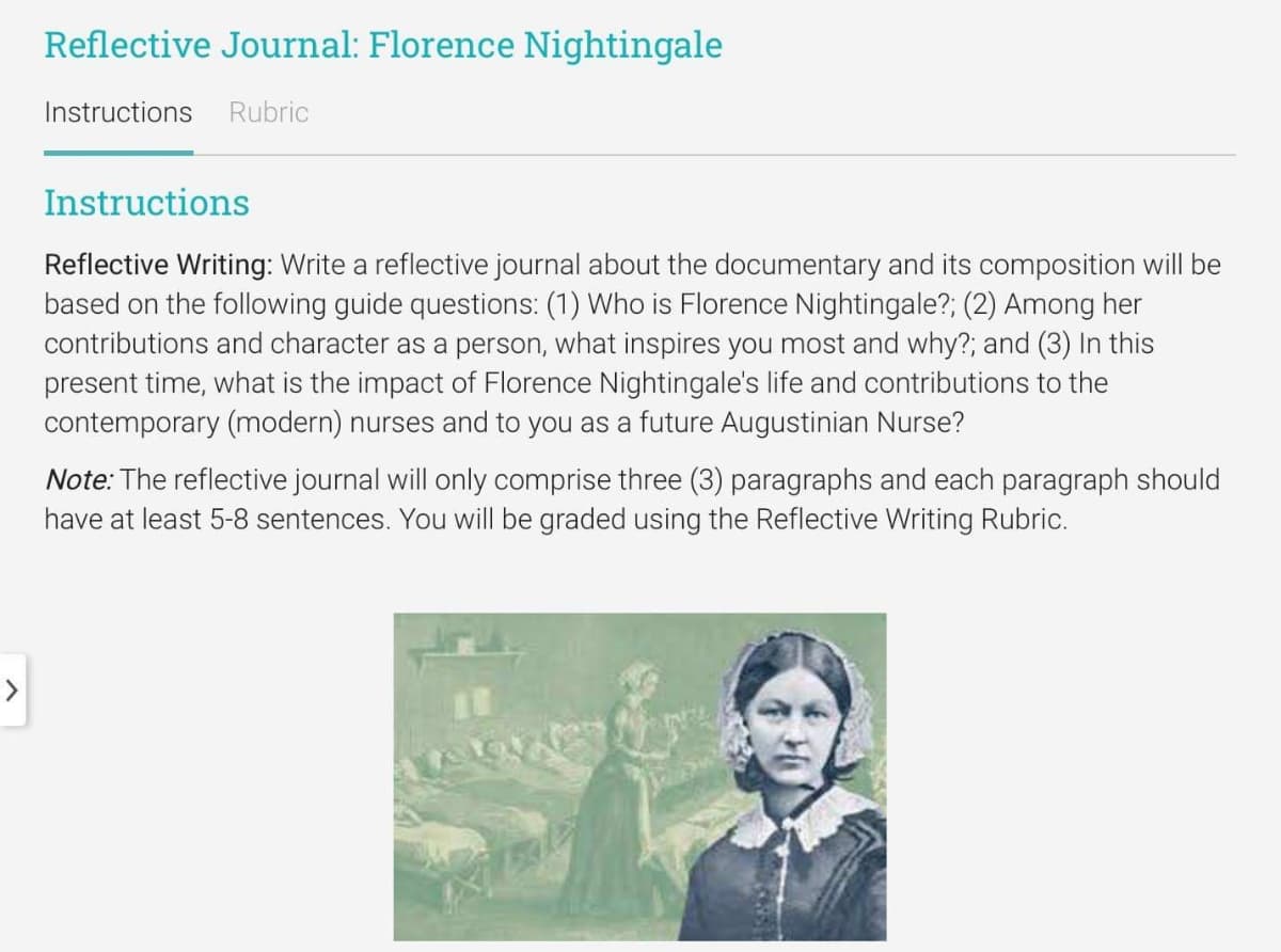 Reflective Journal: Florence Nightingale
Instructions Rubric
Instructions
Reflective Writing: Write a reflective journal about the documentary and its composition will be
based on the following guide questions: (1) Who is Florence Nightingale?; (2) Among her
contributions and character as a person, what inspires you most and why?; and (3) In this
present time, what is the impact of Florence Nightingale's life and contributions to the
contemporary (modern) nurses and to you as a future Augustinian Nurse?
Note: The reflective journal will only comprise three (3) paragraphs and each paragraph should
have at least 5-8 sentences. You will be graded using the Reflective Writing Rubric.
NAS VY