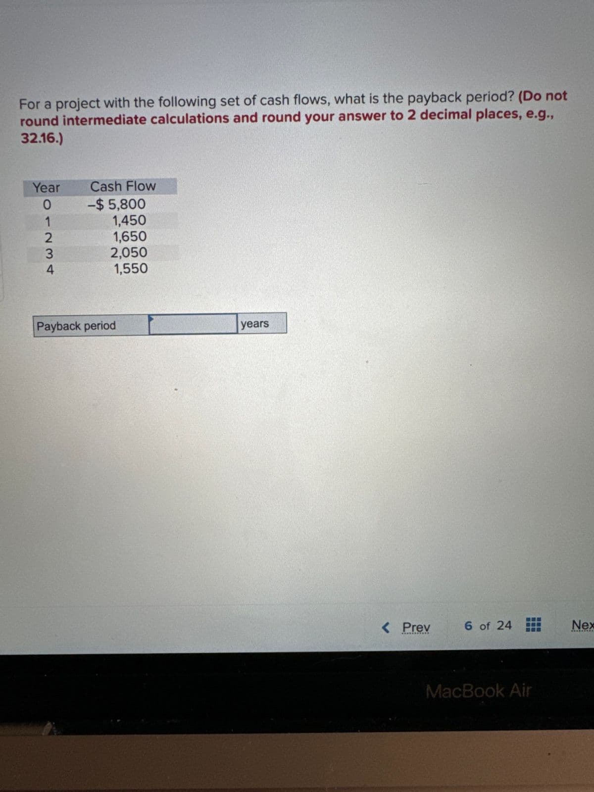 For a project with the following set of cash flows, what is the payback period? (Do not
round intermediate calculations and round your answer to 2 decimal places, e.g.,
32.16.)
Year Cash Flow
1
07234
-$5,800
1,450
1,650
2,050
1,550
Payback period
years
< Prev
6 of 24
Nex
CUCUECAA
MacBook Air