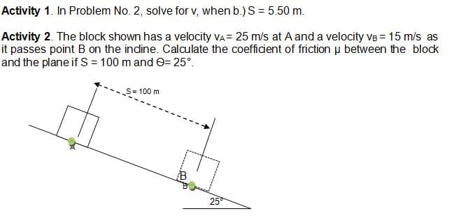 Activity 1. In Problem No. 2, solve for v, when b.) S = 5.50 m.
Activity 2. The block shown has a velocity vA = 25 m/s at A and a velocity VB = 15 m/s as
it passes point B on the indine. Calculate the coefficient of friction u between the block
and the plane if S = 100 m and e= 25°.
S= 100 m
B
25

