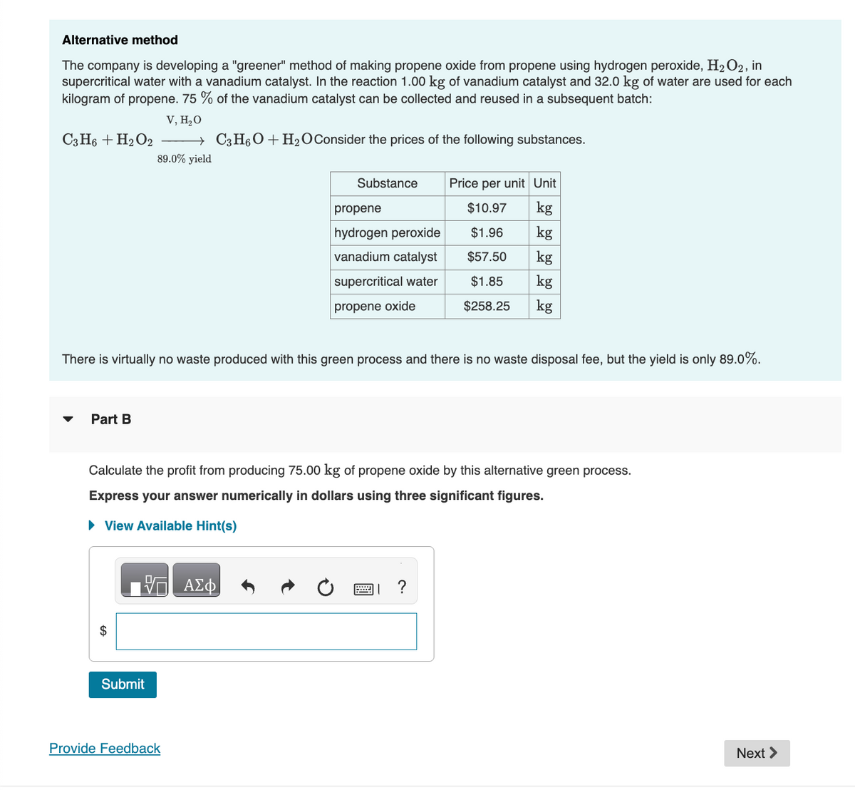 Alternative method
The company is developing a "greener" method of making propene oxide from propene using hydrogen peroxide, H₂O2, in
supercritical water with a vanadium catalyst. In the reaction 1.00 kg of vanadium catalyst and 32.0 kg of water are used for each
kilogram of propene. 75% of the vanadium catalyst can be collected and reused in a subsequent batch:
V, H₂O
→ C3H6O + H₂O Consider the prices of the following substances.
89.0% yield
C3H6 + H₂O2
▼
Part B
There is virtually no waste produced with this green process and there is no waste disposal fee, but the yield is only 89.0%.
ΠΙΑΣΦ
Substance
Submit
propene
hydrogen peroxide
vanadium catalyst
supercritical water
propene oxide
Calculate the profit from producing 75.00 kg of propene oxide by this alternative green process.
Express your answer numerically in dollars using three significant figures.
► View Available Hint(s)
Provide Feedback
Price per unit Unit
$10.97
kg
$1.96
kg
$57.50
kg
$1.85
kg
$258.25 kg
?
Next >