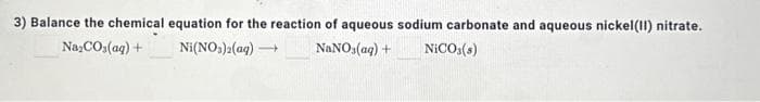 3) Balance the chemical equation for the reaction of aqueous sodium carbonate and aqueous nickel(II) nitrate.
Na₂CO3(aq) +
Ni(NO3)2(aq) -
NaNO3(aq) + NICO (8)
