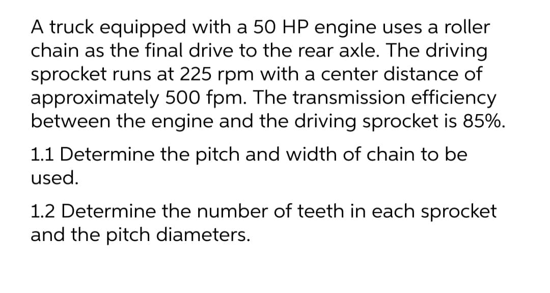A truck equipped with a 50 HP engine uses a roller
chain as the final drive to the rear axle. The driving
sprocket runs at 225 rpm with a center distance of
approximately 500 fpm. The transmission efficiency
between the engine and the driving sprocket is 85%.
1.1 Determine the pitch and width of chain to be
used.
1.2 Determine the number of teeth in each sprocket
and the pitch diameters.
