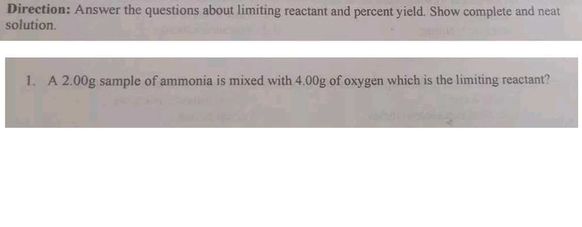 Direction: Answer the questions about limiting reactant and percent yield. Show complete and neat
solution.
1. A 2.00g sample of ammonia is mixed with 4.00g of oxygen which is the limiting reactant?
