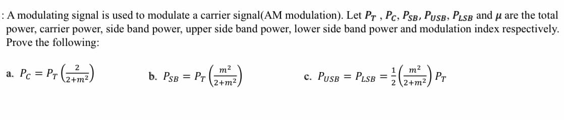 :A modulating signal is used to modulate a carrier signal(AM modulation). Let Pr , Pc, PSB, PUSB, PLSB and u are the total
power, side band power, upper side band power, lower side band power and modulation index respectively.
power,
carrier
Prove the following:
a. Pc = Pr (me)
m2
b. PSB = Pr
m2
PLSB = 72+m2,
c. PUSB =
Pr
2+m2

