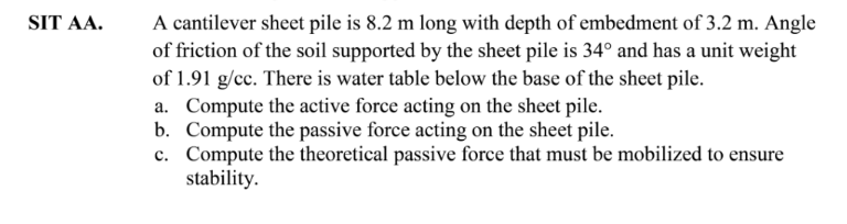 A cantilever sheet pile is 8.2 m long with depth of embedment of 3.2 m. Angle
of friction of the soil supported by the sheet pile is 34° and has a unit weight
of 1.91 g/cc. There is water table below the base of the sheet pile.
a. Compute the active force acting on the sheet pile.
b. Compute the passive force acting on the sheet pile.
c. Compute the theoretical passive force that must be mobilized to ensure
stability.
SIT AA.
