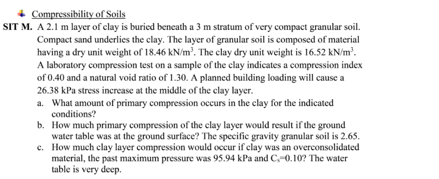 + Compressibility of Soils
SIT M. A 2.1 m layer of clay is buried beneath a 3 m stratum of very compact granular soil.
Compact sand underlies the clay. The layer of granular soil is composed of material
having a dry unit weight of 18.46 kN/m³. The clay dry unit weight is 16.52 kN/m³.
A laboratory compression test on a sample of the clay indicates a compression index
of 0.40 and a natural void ratio of 1.30. A planned building loading will cause a
26.38 kPa stress increase at the middle of the clay layer.
a. What amount of primary compression occurs in the clay for the indicated
conditions?
b. How much primary compression of the clay layer would result if the ground
water table was at the ground surface? The specific gravity granular soil is 2.65.
c. How much clay layer compression would occur if clay was an overconsolidated
material, the past maximum pressure was 95.94 kPa and C,=0.10? The water
table is very deep.
