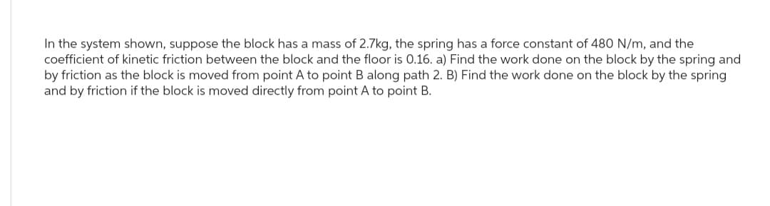 In the system shown, suppose the block has a mass of 2.7kg, the spring has a force constant of 480 N/m, and the
coefficient of kinetic friction between the block and the floor is 0.16. a) Find the work done on the block by the spring and
by friction as the block is moved from point A to point B along path 2. B) Find the work done on the block by the spring
and by friction if the block is moved directly from point A to point B.