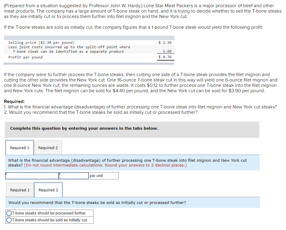 (Prepared from a situation suggested by Professor John W. Hardy.) Lone Star Meat Packers is a major processor of beef and other
meat products. The company has a large amount of T-bone steak on hand, and it is trying to decide whether to sell the T-bone steaks
as they are initially cut or to process them further into filet mignon and the New York cut.
If the T-bone steaks are sold as initially cut, the company figures that a 1-pound T-bone steak would yield the following profit:
$ 2.30
Selling price ($2.30 per pound)
Less joint costs incurred up to the split-off point where
T-bone steak can be identified as a separate product
1.60
Profit per pound
$ 0.70
If the company were to further process the T-bone steaks, then cutting one side of a T-bone steak provides the filet mignon and
cutting the other side provides the New York cut. One 16-ounce T-bone steak cut in this way will yield one 6-ounce filet mignon and
one 8-ounce New York cut; the remaining ounces are waste. It costs $0.12 to further process one T-bone steak into the filet mignon
and New York cuts. The filet mignon can be sold for $4.40 per pound, and the New York cut can be sold for $3.90 per pound.
Required:
1. What is the financial advantage (disadvantage) of further processing one T-bone steak into filet mignon and New York cut steaks?
2. Would you recommend that the T-bone steaks be sold as initially cut or processed further?
Complete this question by entering your answers in the tabs below.
Required 1
Required 2
What is the financial advantage (disadvantage) of further processing one T-bone steak into filet mignon and New York cut
steaks? (Do not round intermediate calculations. Round your answers to 2 decimal places.)
per unit
Required 1
Required 2
Would you recommend that the T-bone steaks be sold as initially cut or processed further?
T-bone steaks should be processed further.
T-bone steaks should be sold as initially cut.
