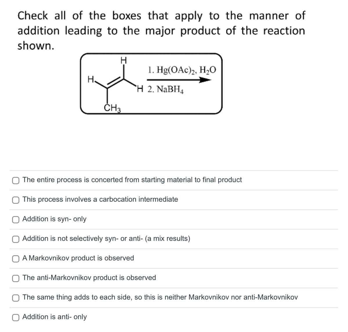 Check all of the boxes that apply to the manner of
addition leading to the major product of the reaction.
shown.
H.
H
CH3
1. Hg(OAc)2, H₂0
H 2. NaBH4
The entire process is concerted from starting material to final product
This process involves a carbocation intermediate
Addition is syn- only
Addition is not selectively syn- or anti- (a mix results)
O A Markovnikov product is observed
The anti-Markovnikov product is observed
The same thing adds to each side, so this is neither Markovnikov nor anti-Markovnikov
Addition is anti- only