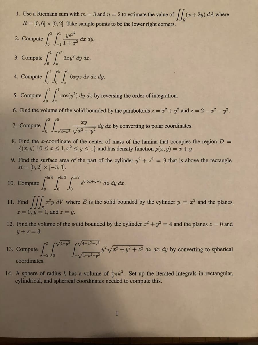 1. Use a Riemann sum with m = 3 andn = 2 to estimate the value of
(x + 2y) dA where
R= [0,6] × [O, 2]. Take sample points to be the lower right corners.
Compute .
yeu?
2.
da dy.
1+ x²
3. Compute // 3ry? dy dz.
4. Compute || 6xyz dz dz dy.
5. Compute / cos(y?) dy dæ by reversing the order of integration.
6. Find the volume of the solid bounded by the paraboloids z =
x2 + y? and z = 2 – x2 - y².
TY
7. Compute
dy da by converting to polar coordinates.
4-x2
V22 + y?
8. Find the x-coordinate of the center of mass of the lamina that occupies the region D =
{(x, y) | 0 <x < 1, x² < y < 1} and has density function p(x, y) = x + y.
9. Find the surface area of the part of the cylinder y? + z2 = 9 that is above the rectangle
R= [0, 2] × [-3, 3].
cln 4
10. Compute
cln 3
cln 2
e0.5z+y-z dz dy dx.
11. Find
x²y dV where E is the solid bounded by the cylinder y =
x2 and the planes
z = 0, y = 1, and z = y.
12. Find the volume of the solid bounded by the cylinder r2 + y? = 4 and the planes z = 0 and
y +z = 3.
4-y2
V4-z²-y2
y² Va2 + y? + z2 dz dx dy by converting to spherical
4-22-y2
13. Compute
coordinates.
14. A sphere of radius k has a volume of Tk. Set up the iterated integrals in rectangular,
cylindrical, and spherical coordinates needed to compute this.
