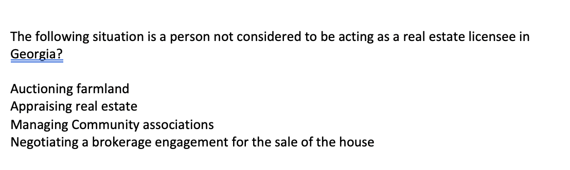 The following situation is a person not considered to be acting as a real estate licensee in
Georgia?
Auctioning farmland
Appraising real estate
Managing Community associations
Negotiating a brokerage engagement for the sale of the house
