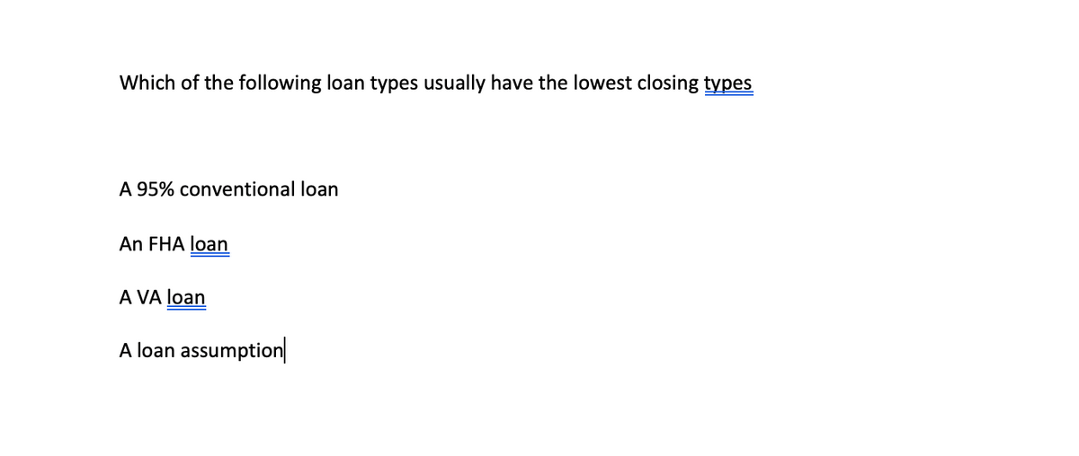 Which of the following loan types usually have the lowest closing types
A 95% conventional loan
An FHA loan
A VA loan
A loan assumption|
