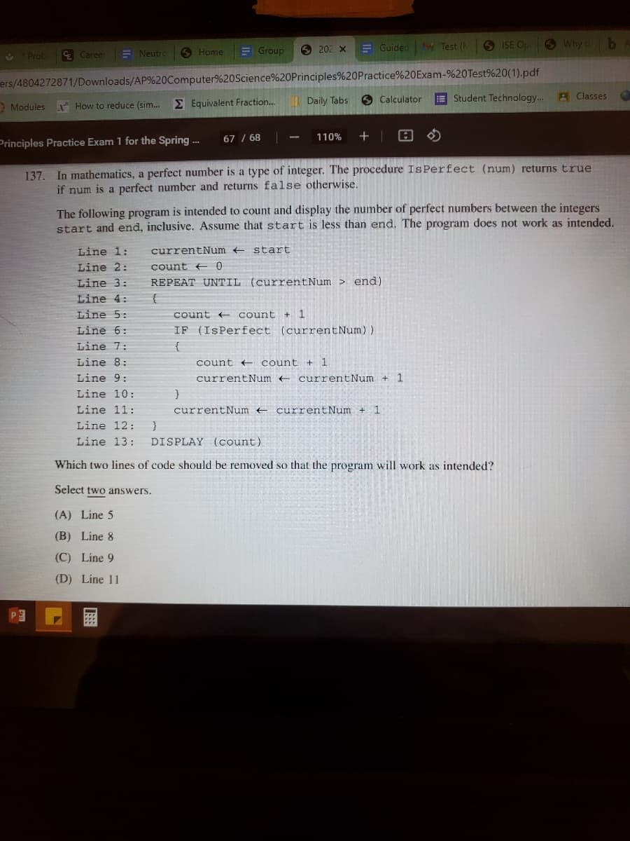 E Group
E Guided Test (
6 ISE OpO Why ob
4 Prob
E Career
E Neutro
O Home
6 202 x
ers/4804272871/Downloads/AP%20Computer%20Science%20Principles%20Practice%20Exam-%20Test%20(1).pdf
EStudent Technology..
A Classes
E Equivalent Fraction..
Daily Tabs 6 Calculator
Modules
* How to reduce (sim..
67 / 68
110%
Principles Practice Exam 1 for the Spring -.
137. In mathematics, a perfect number is a type of integer. The procedure IsPerfect (num) returns true
if num is a perfect number and returns false otherwise.
The following program is intended to count and display the number of perfect numbers between the integers
start and end, inclusive. Assume that start is less than end. The program does not work as intended.
Line 1:
currentNum start
Line 2:
count + 0
Line 3:
REPEAT UNTIL (currentNum > end)
Line 4:
Line 5:
count < count + 1
Line 6:
IF (IşPerfect (currentNum))
Line 7:
Line 8:
count count
Line 9:
currentNum + currentNum + 1
Line 10:
Line 11:
currentNum e currentNum + 1
Line 12:
Line 13:
DISPLAY (count)
Which two lines of code should be removed so that the program will work as intended?
Select two answers.
(A) Line 5
(B) Line 8
(C) Line 9
(D) Line 11
