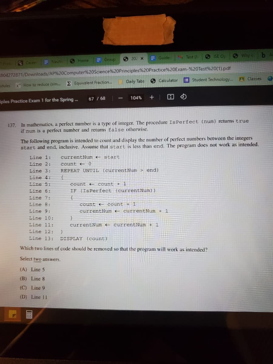 O 202 X
E Guide N Test (A
ISE Op
O Why c
O Home
E Group
*Prob
E Caree
E Neutr
804272871/Downloads/AP%20Computer%20Science%20Principles%20Practice%20Exam-%20Test%20(1).pdf
E Student Technology...
A Classes
M Equivalent Fraction.
Daily Tabs
O Calculator
odules
How to reduce (sim.
67 / 68
104%
+ |
iples Practice Exam 1 for the Spring .
137. In mathematics, a perfect number is a type of integer. The procedure IsPerfect (num) returns true
if num is a perfect number and returns false otherwise.
The following program is intended to count and display the number of perfect numbers between the integers
start and end, inclusive. Assume that start is less than end. The program does not work as intended.
Line 1:
currentNum start
Line 2:
count e 0
Line 3:
REPEAT UNTIL (currentNum > end)
Line 4:
Line 5:
count count + 1
Line 6:
IF (ISPerfect (currentNum))
Line 7:
{
count count + 1
currentNum currentNum + 1
Line 8:
Line 9:
Line 10:
Line 11:
currentNum + currentNum + 1
Line 12:
Line 13:
DISPLAY (count)
Which two lines of code should be removed so that the program will work as intended?
Select two answers.
(A) Line 5
(B) Line 8
(C) Line 9
(D) Line 11
