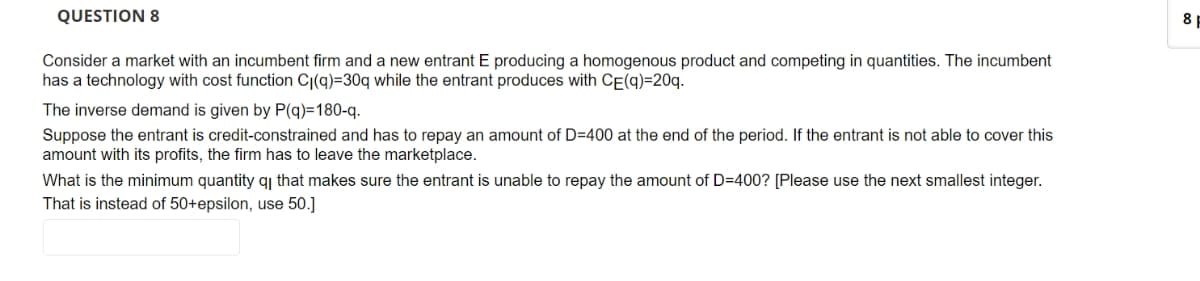 QUESTION 8
Consider a market with an incumbent firm and a new entrant E producing a homogenous product and competing in quantities. The incumbent
has a technology with cost function C(q)-30q while the entrant produces with CE(q)=20q.
The inverse demand is given by P(q)=180-q.
Suppose the entrant is credit-constrained and has to repay an amount of D-400 at the end of the period. If the entrant is not able to cover this
amount with its profits, the firm has to leave the marketplace.
What is the minimum quantity qi that makes sure the entrant is unable to repay the amount of D=400? [Please use the next smallest integer.
That is instead of 50+epsilon, use 50.]
8