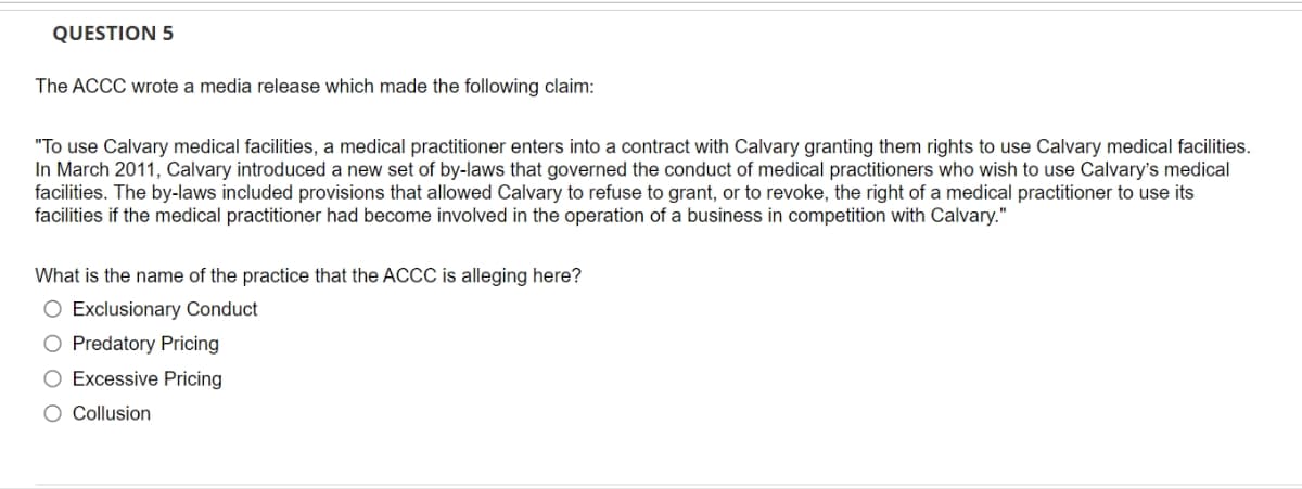 QUESTION 5
The ACCC wrote a media release which made the following claim:
"To use Calvary medical facilities, a medical practitioner enters into a contract with Calvary granting them rights to use Calvary medical facilities.
In March 2011, Calvary introduced a new set of by-laws that governed the conduct of medical practitioners who wish to use Calvary's medical
facilities. The by-laws included provisions that allowed Calvary to refuse to grant, or to revoke, the right of a medical practitioner to use its
facilities if the medical practitioner had become involved in the operation of a business in competition with Calvary."
What is the name of the practice that the ACCC is alleging here?
O Exclusionary Conduct
O Predatory Pricing
O Excessive Pricing
O Collusion