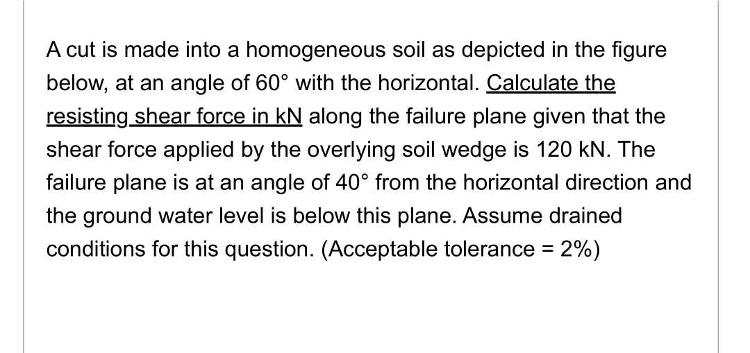 A cut is made into a homogeneous soil as depicted in the figure
below, at an angle of 60° with the horizontal. Calculate the
resisting shear force in kN along the failure plane given that the
shear force applied by the overlying soil wedge is 120 kN. The
failure plane is at an angle of 40° from the horizontal direction and
the ground water level is below this plane. Assume drained
conditions for this question. (Acceptable tolerance = 2%)