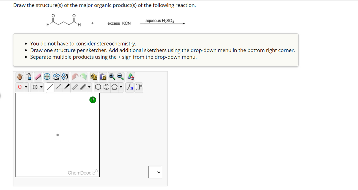 Draw the structure(s) of the major organic product(s) of the following reaction.
?
excess KCN
• You do not have to consider stereochemistry.
• Draw one structure per sketcher. Add additional sketchers using the drop-down menu in the bottom right corner.
Separate multiple products using the + sign from the drop-down menu.
ChemDoodle
aqueous H₂SO4
Sn [F
