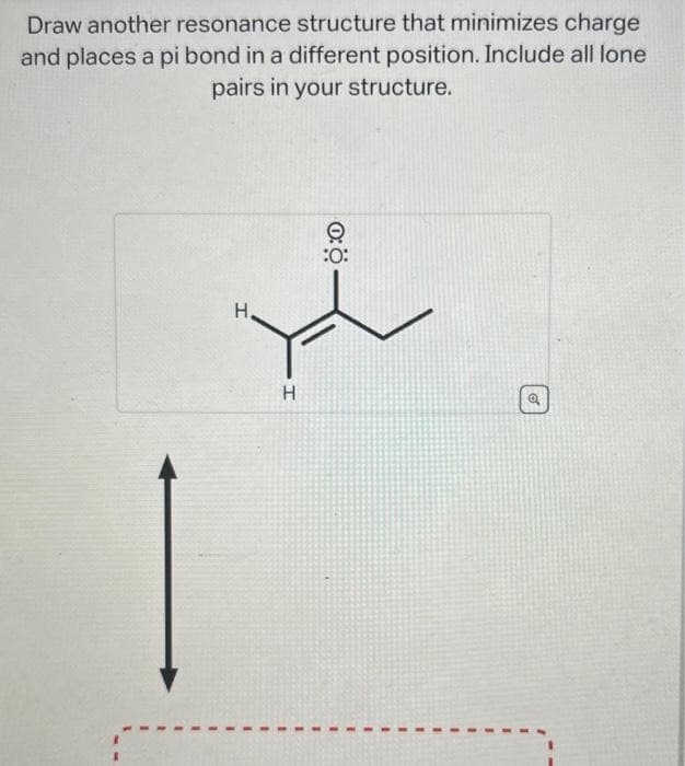 Draw another resonance structure that minimizes charge
and places a pi bond in a different position. Include all lone
pairs in your structure.
H
H
:0:
-
o