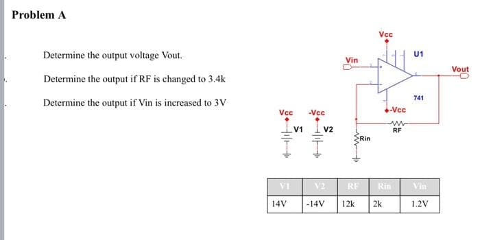 Problem A
Determine the output voltage Vout.
Determine the output if RF is changed to 3.4k
Determine the output if Vin is increased to 3V
Vcc
VI
V1
1+
H
14V
-Vcc
V2
Vin
www
>Rin
Vcc
V2
-14V 12k 2k
-Vcc
ww
RF
RF Rin
U1
741
Vin
1,2V
Vout