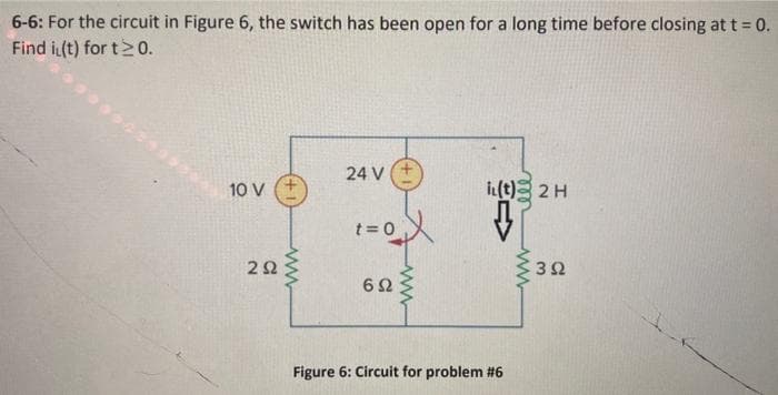 6-6: For the circuit in Figure 6, the switch has been open for a long time before closing at t = 0.
Find i(t) for t≥ 0.
10 V
292
www
24 V +
t = 0
6Ω
www
i(t) 2 H
↓
Figure 6: Circuit for problem #6
ww
392