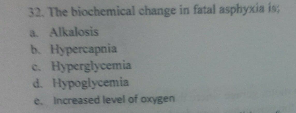 32. The biochemical change in fatal asphyxia is;
a. Alkalosis
b. Hypercapnia
c. Hyperglycemia
d. Hypoglycemia
e. Increased level of oxygen
