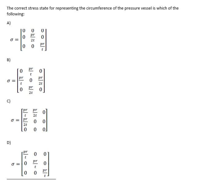 The correct stress state for representing the circumference of the pressure vessel is which of the
following:
A)
10 0
pr
2t
pr
B)
pr
pr
pr
t
2t
2t
C)
[pr
pr
2t
O = pr
2t
D)
-pr
pr
O =0
pr
