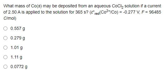 What mass of Co(s) may be deposited from an aqueous CoCl, solution if a current
of 2.50 A is applied to the solution for 365 s? (e*rea(Co2*/Co) = -0.277 V, F = 96485
Cimol)
0.557 g
0.279 g
O 1.01 g
O 1.11 g
0.0772 g
