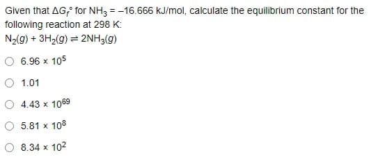 Given that AG; for NH3 = -16.666 kJ/mol, calculate the equilibrium constant for the
following reaction at 298 K:
N2(g) + 3H2(g) = 2NH3(g)
6.96 x 105
O 1.01
O 4.43 x 1069
5.81 x 108
8.34 x 102
