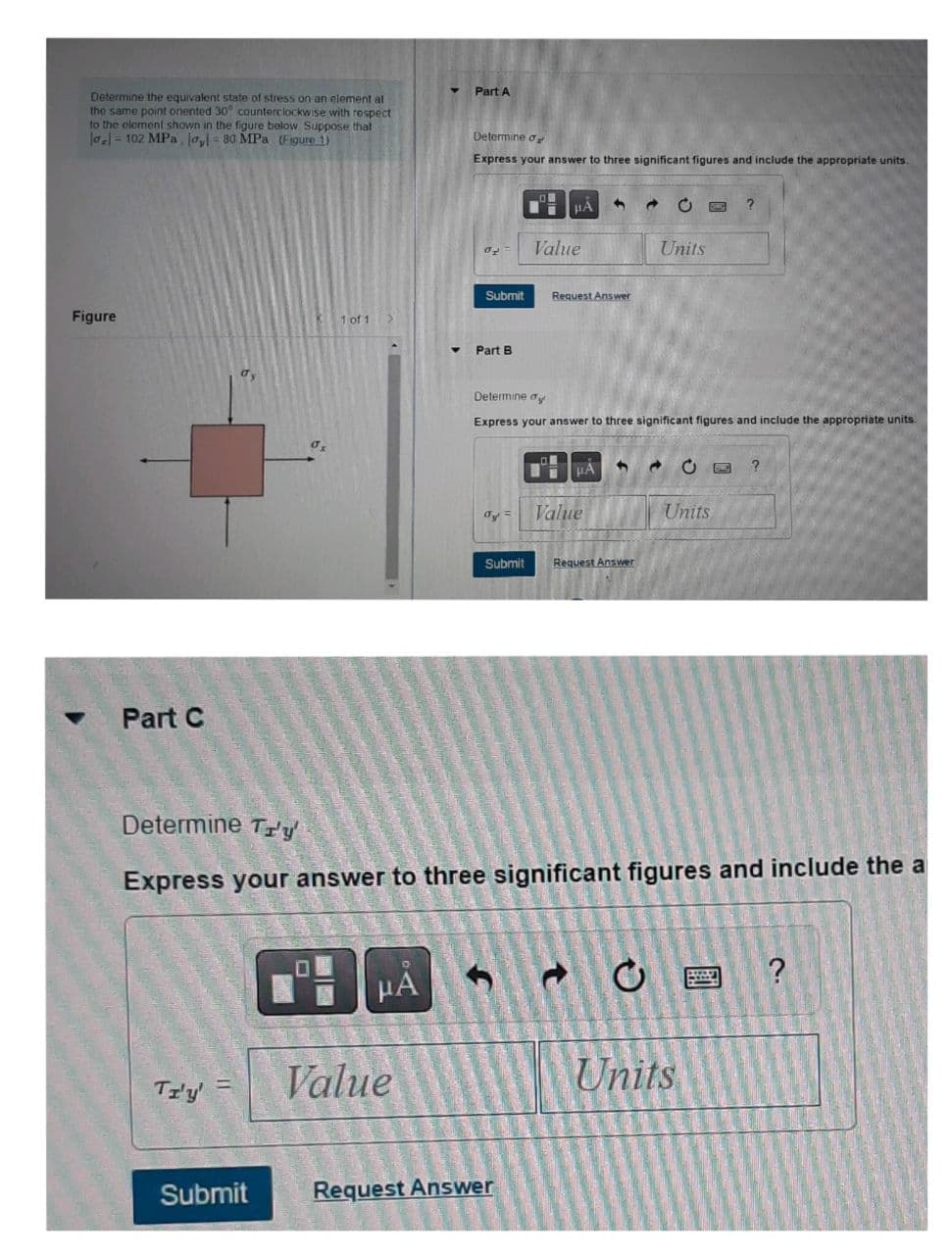 Determine the equivalent state of stress on an element at
the same point onented 30° counterclockwise with respect
to the element shown in the figure below Suppose that
|o₂|= 102 MPa, la,l= 80 MPa (Figure 1)
Figure
Part C
TI'Y'
1 of 1
Submit
HA
Part A
Value
Determine d
Express your answer to three significant figures and include the appropriate units.
Part B
μA
Submit Request Answer
ay =
Value
Request Answer
1
Determine dy
Express your answer to three significant figures and include the appropriate units.
μA
Value
Submit Request Answer
Determine Tr'y'
Express your answer to three significant figures and include the a
C
Units
CE ?
Units
Units
?