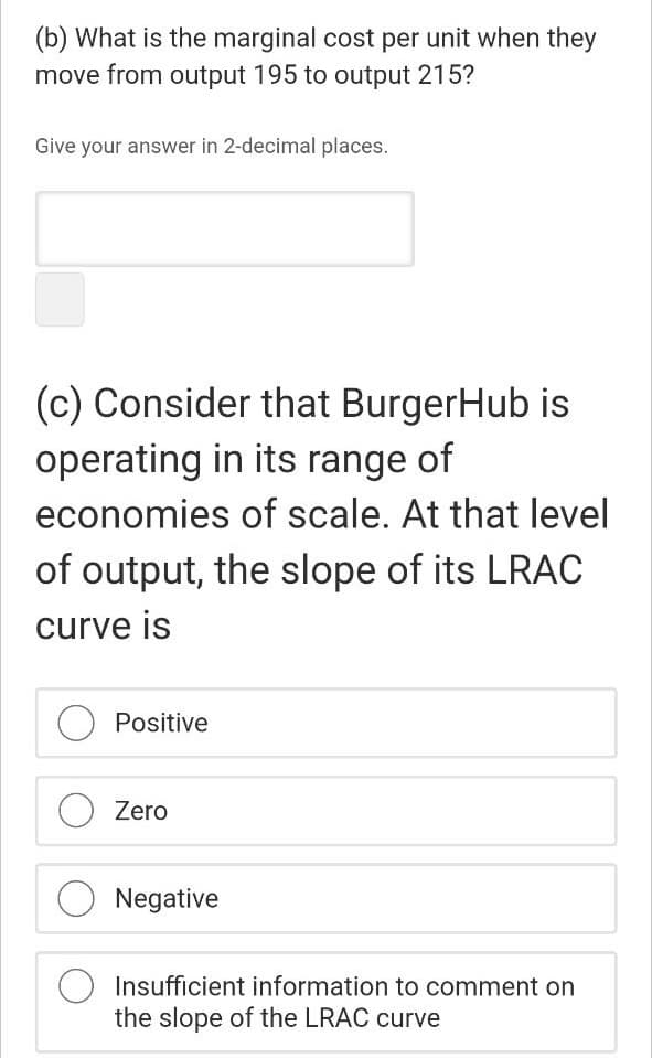 (b) What is the marginal cost per unit when they
move from output 195 to output 215?
Give your answer in 2-decimal places.
(c) Consider that BurgerHub is
operating in its range of
economies of scale. At that level
of output, the slope of its LRAC
curve is
Positive
Zero
Negative
Insufficient information to comment on
the slope of the LRAC curve
