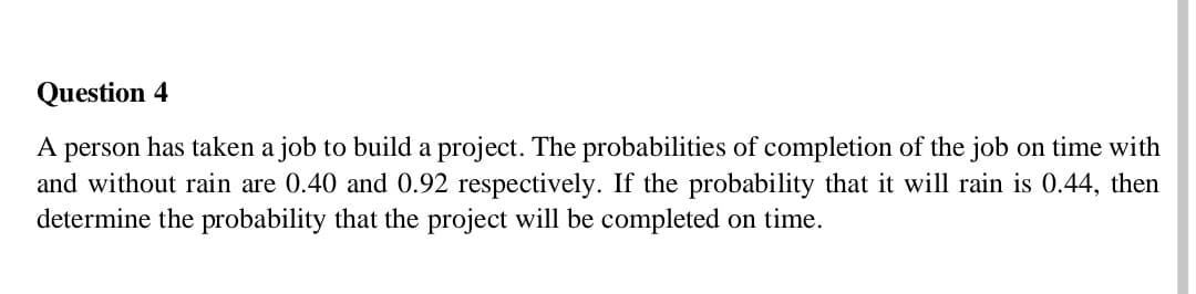Question 4
A person has taken a job to build a project. The probabilities of completion of the job on time with
and without rain are 0.40 and 0.92 respectively. If the probability that it will rain is 0.44, then
determine the probability that the project will be completed on time.
