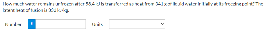 How much water remains unfrozen after 58.4 kJ is transferred as heat from 341 g of liquid water initially at its freezing point? The
latent heat of fusion is 333 kJ/kg.
Number
i
Units