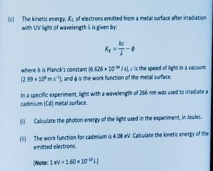 (c) The kinetic energy, Kr, of electrons emitted from a metal surface after irradiation
with UV light of wavelength λ is given by:
hc
K₁=-=-
where h is Planck's constant (6.626 x 10-4 Js), c is the speed of light in a vacuum
(2.99 x 108 m s¹), and is the work function of the metal surface.
In a specific experiment, light with a wavelength of 266 nm was used to irradiate a
cadmium (Cd) metal surface.
(i)
Calculate the photon energy of the light used in the experiment, in Joules.
(II)
The work function for cadmium is 4.08 eV. Calculate the kinetic energy of the
emitted electrons.
[Note: 1 eV = 1.60 x 10-19 J.)