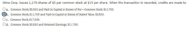 Alma Corp. issues 1,170 shares of $5 par common stock at $15 per share. When the transaction is recorded, credits are made to
a. Common Stock. $5,850 and Paid-In Capital in Excess of Par-Common Stock, $11,700.
b. Common Stock, $11,700 and Paid-In Capital in Excess of Stated Value, $5,850.
Oc. Common Stock, $17,550.
Od. Common Stock, $5,850 and Retained Earnings, $11,700.