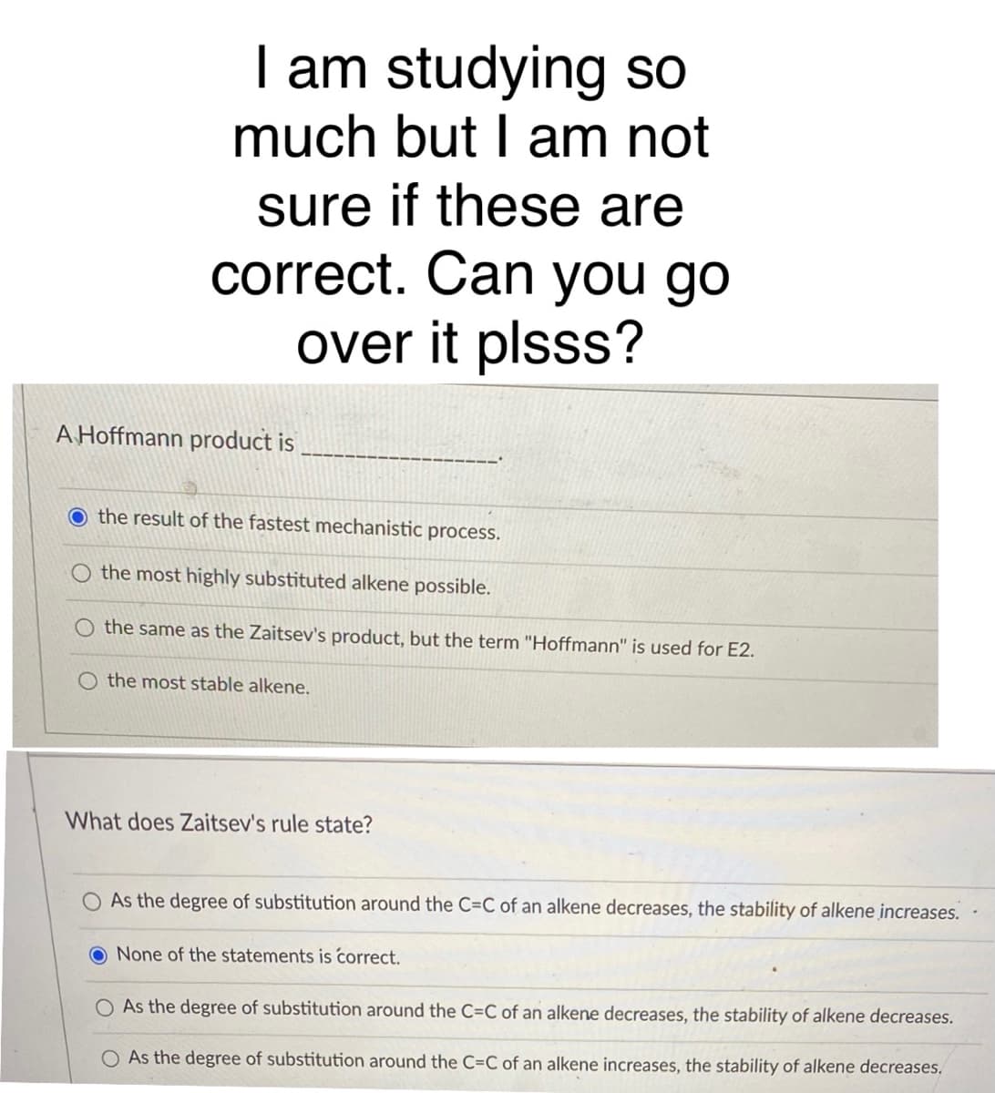 I am studying so
much but I am not
sure if these are
correct. Can you go
over it plsss?
A Hoffmann product is
O the result of the fastest mechanistic process.
the most highly substituted alkene possible.
the same as the Zaitsev's product, but the term "Hoffmann" is used for E2.
the most stable alkene.
What does Zaitsev's rule state?
As the degree of substitution around the C=C of an alkene decreases, the stability of alkene increases.
None of the statements is correct.
O As the degree of substitution around the C=C of an alkene decreases, the stability of alkene decreases.
As the degree of substitution around the C=C of an alkene increases, the stability of alkene decreases.
