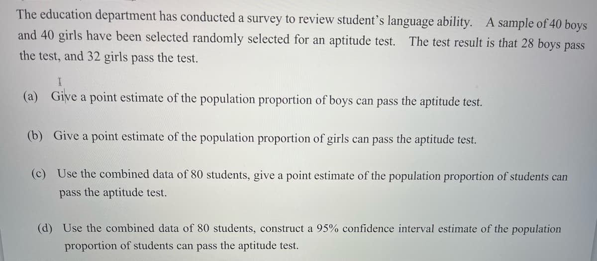 The education department has conducted a survey to review student’s language ability. A sample of 40 boys
and 40 girls have been selected randomly selected for an aptitude test.
The test result is that 28 boys pass
the test, and 32 girls pass the test.
(a) Give a point estimate of the population proportion of boys can pass the aptitude test.
(b) Give a point estimate of the population proportion of girls can pass the aptitude test.
(c) Use the combined data of 80 students, give a point estimate of the population proportion of students can
pass the aptitude test.
(d) Use the combined data of 80 students, construct a 95% confidence interval estimate of the population
proportion of students can pass the aptitude test.
