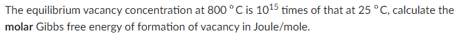 The equilibrium vacancy concentration at 800 °C is 1015 times of that at 25 °C, calculate the
molar Gibbs free energy of formation of vacancy in Joule/mole.