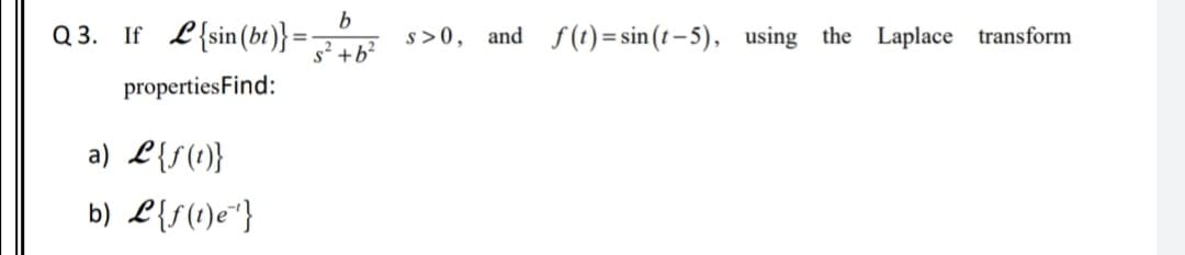 Q 3. If L{sin(bt)}=
s >0, and f(1) = sin (t – 5), using the Laplace transform
s² +b?
propertiesFind:
a) L{S(1}
b) L{f(1)e"}
