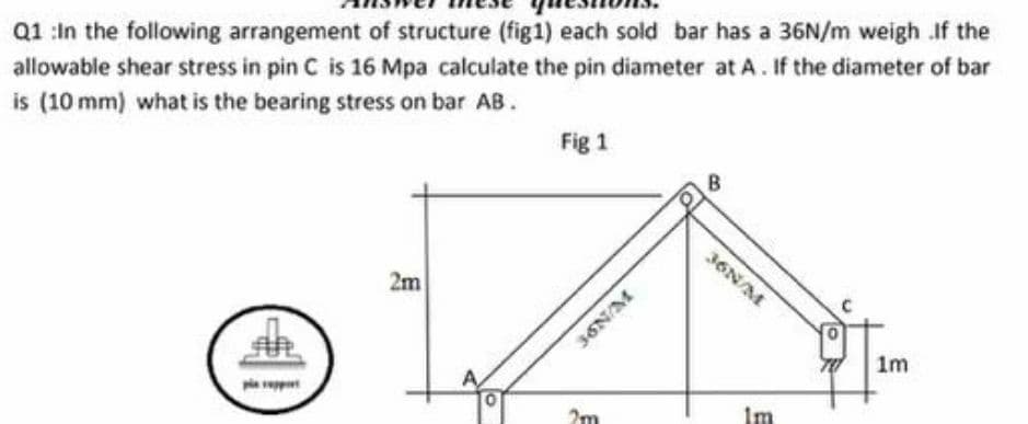 Q1 :In the following arrangement of structure (fig1) each sold bar has a 36N/m weigh If the
allowable shear stress in pin C is 16 Mpa calculate the pin diameter at A. If the diameter of bar
is (10 mm) what is the bearing stress on bar AB.
Fig 1
B
36N/M
2m
36N/M
1m
2m
Im
