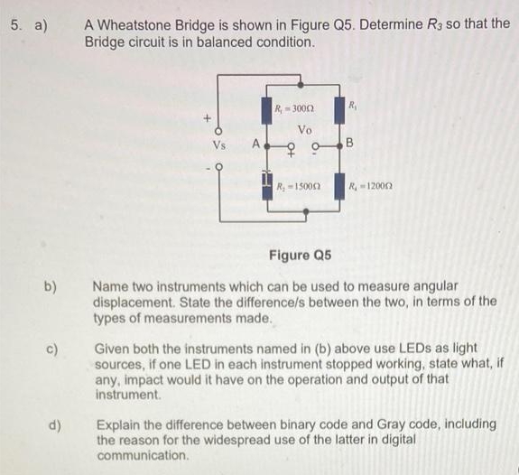 A Wheatstone Bridge is shown in Figure Q5. Determine R3 so that the
Bridge circuit is in balanced condition.
5. a)
R.
R- 3002
Vo
Vs
A
B
R,-15000
R12000
Figure Q5
Name two instruments which can be used to measure angular
displacement. State the difference/s between the two, in terms of the
types of measurements made.
b)
Given both the instruments named in (b) above use LEDS as light
sources, if one LED in each instrument stopped working, state what, if
any, impact would it have on the operation and output of that
c)
instrument.
Explain the difference between binary code and Gray code, including
the reason for the widespread use of the latter in digital
communication.
d)
