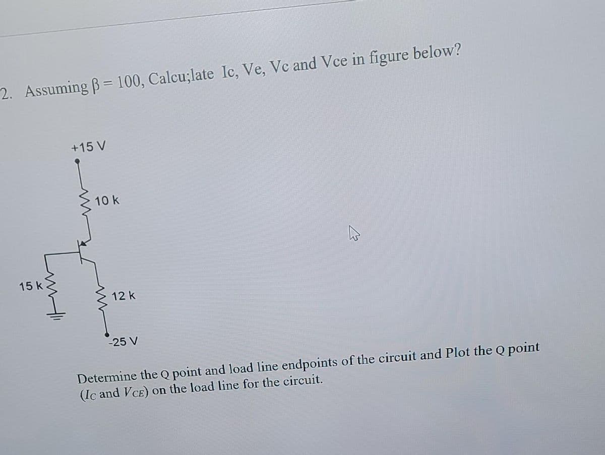 2. Assuming B= 100, Calcu;late lc, Ve, Vc and Vce in figure below?
%3D
+15 V
10 k
15 k
12 k
-25 V
Determine the Q point and load line endpoints of the circuit and Plot the Q point
(Ic and VCE) on the load line for the circuit.
